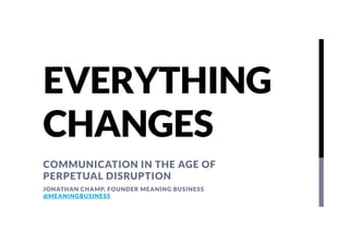 EVERYTHING
CHANGES
COMMUNICATION IN THE AGE OF
PERPETUAL DISRUPTION
JONATHAN CHAMP, FOUNDER MEANING BUSINESS
@MEANINGBUSINESS

 