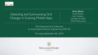 Kevin Moran,
Cody Watson,
John Hoskins,
George Purnell, &
Denys Poshyvanyk
Detecting and Summarizing GUI
Changes in Evolving Mobile Apps
33rd International Conference
on Automated Software Engineering (ASE’18)
Thursday, September 6th, 2018
 