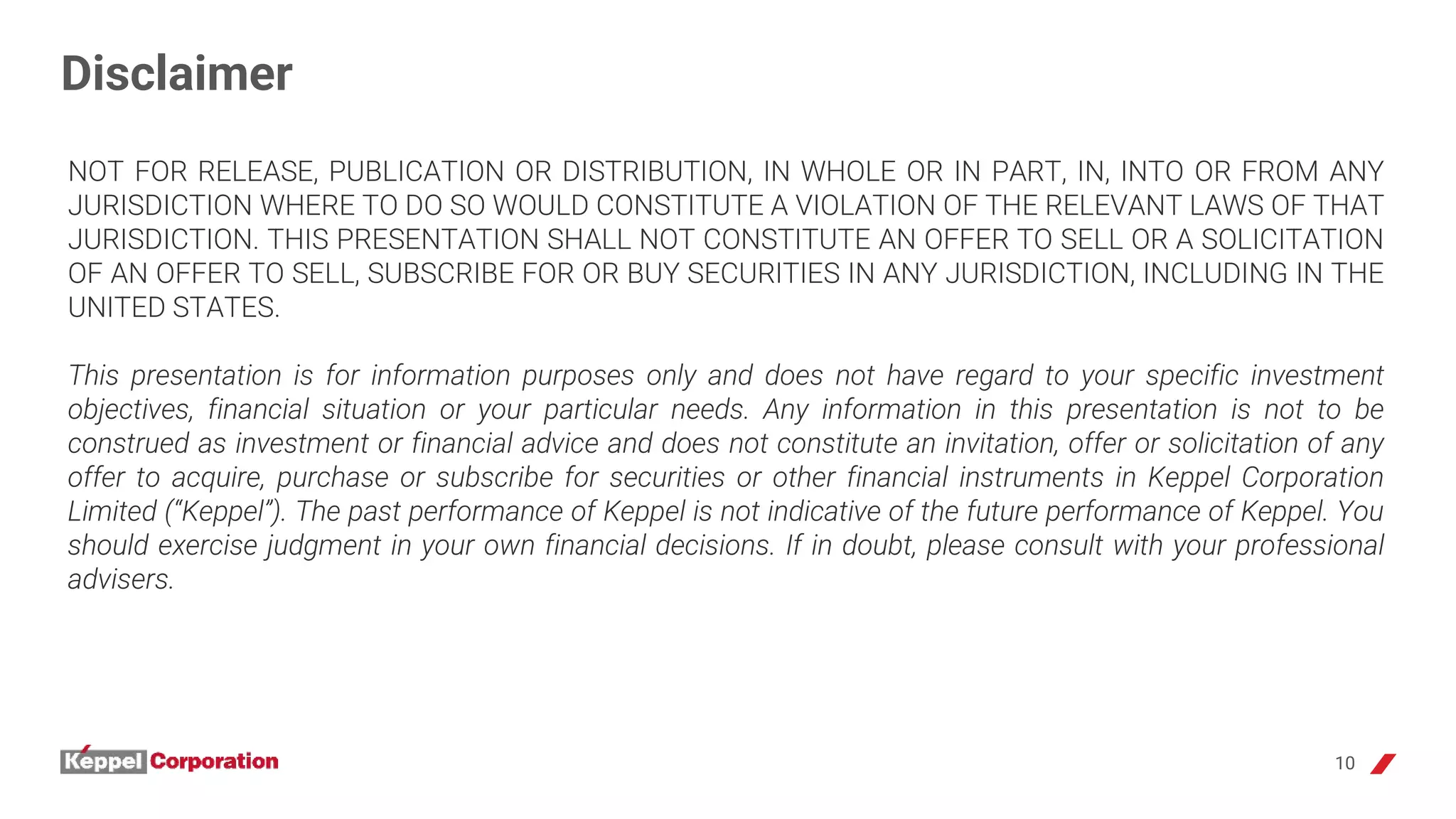 10
Disclaimer
NOT FOR RELEASE, PUBLICATION OR DISTRIBUTION, IN WHOLE OR IN PART, IN, INTO OR FROM ANY
JURISDICTION WHERE TO DO SO WOULD CONSTITUTE A VIOLATION OF THE RELEVANT LAWS OF THAT
JURISDICTION. THIS PRESENTATION SHALL NOT CONSTITUTE AN OFFER TO SELL OR A SOLICITATION
OF AN OFFER TO SELL, SUBSCRIBE FOR OR BUY SECURITIES IN ANY JURISDICTION, INCLUDING IN THE
UNITED STATES.
This presentation is for information purposes only and does not have regard to your specific investment
objectives, financial situation or your particular needs. Any information in this presentation is not to be
construed as investment or financial advice and does not constitute an invitation, offer or solicitation of any
offer to acquire, purchase or subscribe for securities or other financial instruments in Keppel Corporation
Limited (“Keppel”). The past performance of Keppel is not indicative of the future performance of Keppel. You
should exercise judgment in your own financial decisions. If in doubt, please consult with your professional
advisers.
 