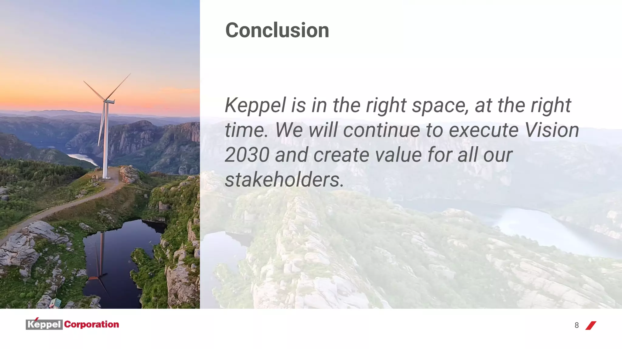 8
Conclusion
Keppel is in the right space, at the right
time. We will continue to execute Vision
2030 and create value for all our
stakeholders.
 