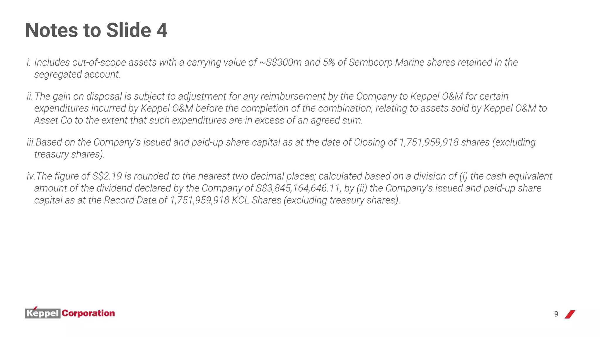 9
Notes to Slide 4
i. Includes out-of-scope assets with a carrying value of ~S$300m and 5% of Sembcorp Marine shares retained in the
segregated account.
ii.The gain on disposal is subject to adjustment for any reimbursement by the Company to Keppel O&M for certain
expenditures incurred by Keppel O&M before the completion of the combination, relating to assets sold by Keppel O&M to
Asset Co to the extent that such expenditures are in excess of an agreed sum.
iii.Based on the Company’s issued and paid-up share capital as at the date of Closing of 1,751,959,918 shares (excluding
treasury shares).
iv.The figure of S$2.19 is rounded to the nearest two decimal places; calculated based on a division of (i) the cash equivalent
amount of the dividend declared by the Company of S$3,845,164,646.11, by (ii) the Company's issued and paid-up share
capital as at the Record Date of 1,751,959,918 KCL Shares (excluding treasury shares).
 