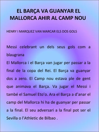 EL BARÇA VA GUANYAR EL MALLORCA AHIR AL CAMP NOU    HENRY I MARQUEZ VAN MARCAR ELS DOS GOLS    Messi celebrant un dels seus gols com a blaugrana El Mallorca i el Barça van jugar per passar a la final de la copa del Rei. El Barça va guanyar dos a zero. El Camp nou estava ple de gent que animava el Barça. Va jugar el Messi i també el Samuel Eto’o. Ara el Barça a d’anar el camp del Mallorca hi ha de guanyar per passar a la final. El seu adversari a la final pot ser el Sevilla o l'Athletic de Bilbao .  
