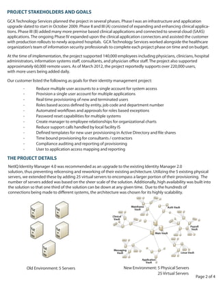 PROJECT STAKEHOLDERS AND GOALS
GCA Technology Services planned the project in several phases. Phase I was an infrastructure and application
upgrade slated to start in October 2009. Phase II and III (A) consisted of expanding and enhancing clinical applica-
tions. Phase III (B) added many more premise based clinical applications and connected to several cloud (SAAS)
applications. The ongoing Phase IV expanded upon the clinical application connectors and assisted the customer
with production rollouts to newly acquired hospitals. GCA Technology Services worked alongside the healthcare
organization’s team of information security professionals to complete each project phase on time and on budget.

At the time of implementation, the project supported 140,000 employees including physicians, clinicians, hospital
administrators, information systems staff, consultants, and physician office staff. The project also supported
approximately 60,000 remote users. As of March 2012, the project reportedly supports over 220,000 users,
with more users being added daily.

Our customer listed the following as goals for their identity management project:
         -        Reduce multiple user accounts to a single account for system access
         -        Provision a single user account for multiple applications
         -        Real time provisioning of new and terminated users


         -        Password reset capabilities for multiple systems
         -        Create manager to employee relationships for organizational charts
         -        Reduce support calls handled by local facility IS

         -        Time bound provisioning for consultants / contractors
         -        Compliance auditing and reporting of provisioning
         -        User to application access mapping and reporting

THE PROJECT DETAILS
NetIQ Identity Manager 4.0 was recommended as an upgrade to the existing Identity Manager 2.0
solution, thus preventing relicensing and reworking of their existing architecture. Utilizing the 5 existing physical
servers, we extended these by adding 25 virtual servers to encompass a larger portion of their provisioning. The
number of servers added was based on the sheer scale of the solution. Additionally, high availability was built into
the solution so that one third of the solution can be down at any given time. Due to the hundreds of
connections being made to different systems, the architecture was chosen for its highly scalability.




             Old Environment: 5 Servers                           New Environment: 5 Physical Servers
                                                                                   25 Virtual Servers
                                                                                                            Page 2 of 4
 