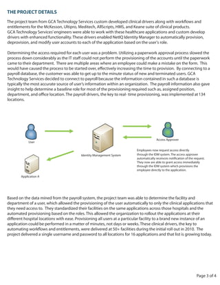 THE PROJECT DETAILS
The project team from GCA Technology Services custom developed clinical drivers along with workflows and
entitlements for the McKesson, Ultipro, Meditech, AllScripts, HMS, and Keane suite of clinical products.
GCA Technology Services’ engineers were able to work with these healthcare applications and custom develop
drivers with enhanced functionality. These drivers enabled NetIQ Identity Manager to automatically provision,
deprovision, and modify user accounts to each of the application based on the user’s role.

Determining the access required for each user was a problem. Utilizing a paperwork approval process slowed the

came to their department. There are multiple areas where an employee could make a mistake on the form. This

payroll database, the customer was able to get up to the minute status of new and terminated users. GCA
Technology Services decided to connect to payroll because the information contained in such a database is
typically the most accurate source of user’s information within an organization. The payroll information also gave
insight to help determine a baseline role for most of the provisioning required such as, assigned position,
                                                                                                            134
locations.




                                                                                       Access Approver
            User

                                                                          Employees now request access directly
                                          Identity Management System      through the IDM system. The access approver

                                                                          They now are able to grant access immediately
                                                                          through the IDM system which provisions the
                                                                          employee directly to the application.
       Application A




Based on the data mined from the payroll system, the project team was able to determine the facility and
department of a user, which allowed the provisioning of the user automatically to only the clinical applications that
they need access to. They standardized their facilities on the same applications across those hospitals and the
automated provisioning based on the roles. This allowed the organization to rollout the applications at their

application could be performed in a matter of minutes, not days or weeks. These clinical drivers, the key to

project delivered a single username and password to all locations for 16 applications and that list is growing today.




                                                                                                                    Page 3 of 4
 