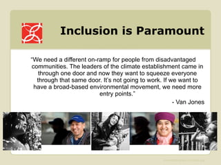 Inclusion is Paramount “ We need a different on-ramp for people from disadvantaged communities. The leaders of the climate establishment came in through one door and now they want to squeeze everyone through that same door. It’s not going to work. If we want to have a broad-based environmental movement, we need more entry points.” - Van Jones 