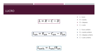 LUCRO
 L = lucro
 R = receita
 D = despesa
 C = custo
𝐿 = 𝑅 − 𝐶 − 𝐷
𝐿 𝑢𝑛 = 𝑅 𝑢𝑛 − 𝐶 𝑢𝑛 − 𝐷 𝑢𝑛
 L = lucro unitário
 R = receita unitário
 D = despesa unitário
 C = custo unitário
𝐿 𝑢𝑛% = 𝐿 𝑢𝑛/𝑅 𝑢𝑛
 