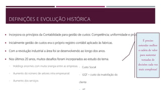  Incorpora os princípios da Contabilidade para gestão de custos: Competência; uniformidade e prudência.
 Inicialmente gestão de custos era o próprio registro contábil aplicado às fabricas.
 Com a revolução industrial a área foi se desenvolvendo ao longo dos anos.
 Nos últimos 20 anos, muitos desafios foram incorporados ao estudo do tema.
• Holdings enormes com muita sinergia entre as empresas.
• Aumento do número de setores intra empresarial.
• Aumento dos serviços
DEFINIÇÕES E EVOLUÇÃO HISTÓRICA
É preciso
entender melhor
a cadeia de valor
para sustentar
tomadas de
decisões cada vez
mais complexas!
• Custo Social
• GQT – custo da insatisfação do
cliente
 