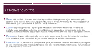PRINCIPAIS CONCEITOS
 Gastos: todo dispêndio financeiro. O conceito de gasto é bastante amplo. Entre alguns exemplos de gastos,
podemos citar a aquisição de máquinas, equipamentos, veículos, móveis, ferramentas, etc. Um gasto pode ser um
investimento, que, sucessivamente, se torna um custo e uma despesa.
 Custos: vão para as prateleiras. É o gasto que a entidade arca no momento da utilização dos fatores de
produção para a realização de um bem ou serviço. No comércio, a aquisição de mercadorias é o custo, já na
indústria, ele é entendido como a aquisição de matérias-primas, insumos e mão-de-obra na produção de um bem.
 Despesas: As despesas estão relacionadas com os gastos usados para a obtenção de receitas. São entendidos
como despesa, os gastos com salários, aluguel, telefone, propaganda, comissão de vendedores
 Investimentos: são classificadas as participações e aplicações financeiras de caráter permanente, com o objetivo
de gerar rendimentos para a empresa de forma que esses bens e direitos não sejam destinados à manutenção das
atividades normais da companhia.
 