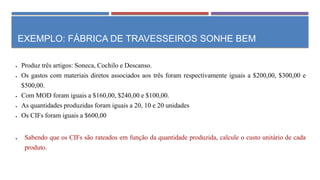 EXEMPLO: FÁBRICA DE TRAVESSEIROS SONHE BEM
 Produz três artigos: Soneca, Cochilo e Descanso.
 Os gastos com materiais diretos associados aos três foram respectivamente iguais a $200,00, $300,00 e
$500,00.
 Com MOD foram iguais a $160,00, $240,00 e $100,00.
 As quantidades produzidas foram iguais a 20, 10 e 20 unidades
 Os CIFs foram iguais a $600,00
 Sabendo que os CIFs são rateados em função da quantidade produzida, calcule o custo unitário de cada
produto.
 