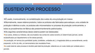 CUSTEIO POR PROCESSO
É usado, invariavelmente, na contabilização dos custos de uma produção em massa.
Normalmente, nesse sistema produtivo, todos os produtos são fabricados para estoque; uma unidade de
produção é idêntica a outra, os produtos são movimentados no processo de produção continuamente, e
todos os procedimentos de fábrica são predominantemente padronizados.
As seguintes características desse sistema podem ser destacadas:
os custos, diretos ou indiretos, são acumulados nas contas de custos durante um determinado período, sendo
reclassificados por departamento no fim desse período;
a produção, em termos de quantidade (quilos, toneladas, unidades etc.), é registrada diária ou semanalmente, sendo
preparado, no fim do mês, um demonstrativo dos resultados finais;
o custo total de cada processo é dividido pelo total da produção, obtendo-se um custo médio por unidade para o
período.
 
