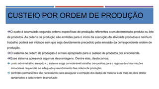 CUSTEIO POR ORDEM DE PRODUÇÃO
O custo é acumulado segundo ordens específicas de produção referentes a um determinado produto ou lote
de produtos. As ordens de produção são emitidas para o início da execução da atividade produtiva e nenhum
trabalho poderá ser iniciado sem que seja devidamente precedido pela emissão da correspondente ordem de
produção.
O sistema de ordem de produção é o mais apropriado para o custeio de produtos por encomenda.
Esse sistema apresenta algumas desvantagens. Dentre elas, destacamos:
 custo administrativo elevado - o sistema exige considerável trabalho burocrático para o registro das informações
minuciosas requeridas no adequado preenchimento das ordens de produção;
 controles permanentes são necessários para assegurar a correção dos dados de material e de mão-de-obra direta
apropriados a cada ordem de produção
 