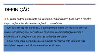 DEFINIÇÃO
 O custo-padrão é um custo pré-atribuído, tomado como base para o registro
da produção antes da determinação do custo efetivo.
 Em sua concepção gerencial, o custo-padrão indica um “custo ideal” que
deverá ser perseguido, servindo de base para a administração mediar e
eficiência da produção e conhecer as variações de custo.
 Esse custo ideal seria aquele que deveria ser obtido pela indústria nas
condições de plena eficiência e máximo rendimento.
 