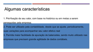 Algumas características
1. Pré-fixação de seu valor, com base no histórico ou em metas a serem
perseguidas pela empresa;
2. Pode ser utilizado pela contabilidade, desde que se ajuste, periodicamente,
suas variações para acompanhar seu valor efetivo real
3. Permite maior facilidade de apuração de balancetes, sendo muito utilizado nas
empresas que precisam grande agilidade de dados contábeis.
 