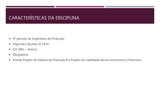  4º período de Engenharia de Produção
 Segunda e Quarta, às 14 hs
 CH: 60hs – teórico
 Obrigatória
 Prende Projeto de Sistema de Produção II e Projeto de viabilidade técnica econômico e financeiro.
CARACTERÍSTICAS DA DISCIPLINA
 