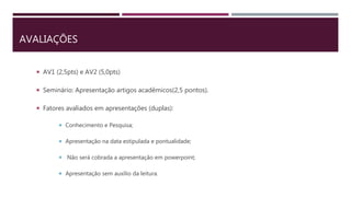 AVALIAÇÕES
 AV1 (2,5pts) e AV2 (5,0pts)
 Seminário: Apresentação artigos acadêmicos(2,5 pontos).
 Fatores avaliados em apresentações (duplas):
 Conhecimento e Pesquisa;
 Apresentação na data estipulada e pontualidade;
 Não será cobrada a apresentação em powerpoint;
 Apresentação sem auxílio da leitura.
 