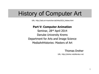 1
History of Computer Art
Part V: Computer Animation
Seminar, 28nd April 2014
Danube University Krems
Department for Arts and Image Science
MediaArtHistories: Masters of Art
Thomas Dreher
URL: http://dreher.netzliteratur.net
URL: http://iasl.uni-muenchen.de/links/GCA_Indexe.html
 