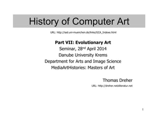 1
History of Computer Art
Part VII: Evolutionary Art
Seminar, 28nd April 2014
Danube University Krems
Department for Arts and Image Science
MediaArtHistories: Masters of Art
Thomas Dreher
URL: http://dreher.netzliteratur.net
URL: http://iasl.uni-muenchen.de/links/GCA_Indexe.html
 