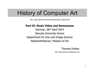 1
History of Computer Art
Part VI: Music Video and Demoscene
Seminar, 28nd April 2014
Danube University Krems
Department for Arts and Image Science
MediaArtHistories: Masters of Art
Thomas Dreher
URL: http://dreher.netzliteratur.net
URL: http://iasl.uni-muenchen.de/links/GCA_Indexe.html
 