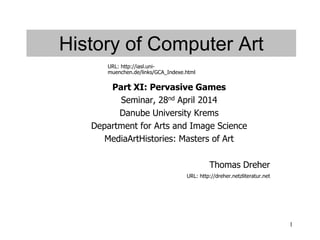 1
History of Computer Art
Part XI: Pervasive Games
Seminar, 28nd April 2014
Danube University Krems
Department for Arts and Image Science
MediaArtHistories: Masters of Art
Thomas Dreher
URL: http://dreher.netzliteratur.net
URL: http://iasl.uni-
muenchen.de/links/GCA_Indexe.html
 