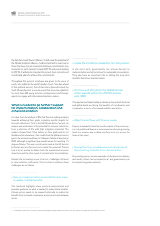 viii Yearbook of Global Climate Action 2019
Marrakech Partnership for Global Climate Action
the Net-Zero Asset Owner Alliance. To fully reap the potential of
the Climate Ambition Alliance, it will be important to reach out to
those that have not yet presented ambitious commitments. Key
moments for such outreach include COP 25 and events leading
to COP 26. It will also be important to present more concrete and
monitorable plans to achieve the commitments.
Throughout the summit, emphasis was given to the voice of
youth, who called on the world’s leaders to act. Two days ahead
of the political summit, the UN Secretary-General hosted the
Youth Climate Summit, a one-day event that served as a platform
for more than 500 young activists, entrepreneurs and change-
agents to engage with international decision-makers.
What is needed to go further? Support
for implementation, collaboration and
enhanced ambition
It is clear from the analysis of ICIs that they are making progress
towards achieving their goals, including specific targets for
emission reductions. Prior to the UN Climate Action Summit, an
analysis was undertaken of the potential for emission reductions
from a selection of ICIs with high mitigation potential. The
analysis showed that if they deliver on their goals and do not
displace action elsewhere,i
they could close the global emissions
gap to the emissions pathway to 2 degrees Celsius of warming in
2030, although a significant gap would remain for reaching 1.5
degrees Celsius. The new commitments made at the UN Summit
by Parties and non-Party actors increase this potential. The key
now is to act quickly to deliver both the quantitative emission
reductions and the other types of commitments from initiatives.
Despite the increasing scope of action, challenges still exist
to raise ambition sufficiently. The priorities to address these
challenges are as follows:
»» Step up implementation across all thematic areas
to realize multiple benefits.
This Yearbook highlights many practical opportunities and
provides guidance on what is needed to realize these benefits.
Climate action needs to be viewed holistically to realize the
benefits from increased cooperation across sectors and between
actors.
»» Create the conditions needed for non-Party action.
In the short term, governments can remove barriers to
implementation and set incentives for sustainable consumption.
They also have an important role in setting the long-term
direction that drives transformation.
»» Continue and strengthen the Global Climate
Action agenda within the UNFCCC process
post- 2020.
This agenda has helped catalyse climate action at both the local
and global levels and bring the benefits of coordination and
cooperation in terms of increased ambition and action.
»» Align finance flows with finance needs.
Finance is needed to fund the transformation of the economy –
not only additional finance in some areas but also using existing
funds in a smarter way to allow non-Party actors to access the
finance they need.
»» Strengthen the completeness and robustness of
the reporting of results from climate action.
By providing more concrete examples of climate action delivery
and results, others can be inspired to act and governments can
be inspired to greater ambition.
i.	 For example, rather than a country overachieving targets through ambitious actions in one city, another city might take less ambitious action.
 