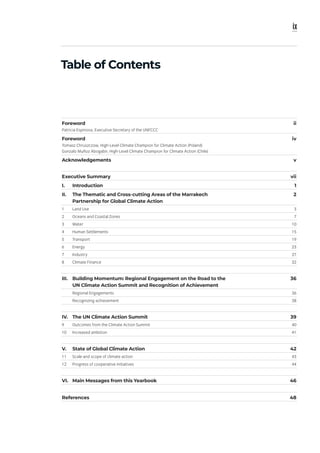ix
Table of Contents
Foreword
Patricia Espinosa, Executive Secretary of the UNFCCC
ii
Foreword
Tomasz Chruszczow, High-Level Climate Champion for Climate Action (Poland)
Gonzalo Muñoz Abogabir, High-Level Climate Champion for Climate Action (Chile)
iv
Acknowledgements v
Executive Summary vii
I. Introduction 1
II. The Thematic and Cross-cutting Areas of the Marrakech
Partnership for Global Climate Action
2
1 Land Use 3
2 Oceans and Coastal Zones 7
3 Water 10
4 Human Settlements 15
5 Transport 19
6 Energy 23
7 Industry 27
8 Climate Finance 32
III. Building Momentum: Regional Engagement on the Road to the
UN Climate Action Summit and Recognition of Achievement
36
Regional Engagements 36
Recognizing achievement 38
IV. The UN Climate Action Summit 39
9 Outcomes from the Climate Action Summit 40
10 Increased ambition 41
V. State of Global Climate Action 42
11 Scale and scope of climate action 43
12 Progress of cooperative initiatives 44
VI. Main Messages from this Yearbook 46
References 48
 