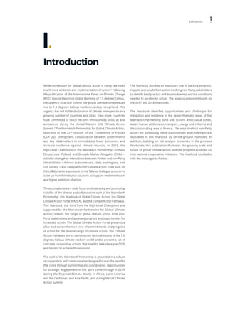 1l. Introduction
Introduction
I.
While momentum for global climate action is rising, we need
much more ambition and implementation of action.2
Following
the publication of the International Panel on Climate Change
(IPCC) Special Report on Global Warming of 1.5 degrees Celsius,
the urgency of action to limit the global average temperature
rise to 1.5 degrees Celsius has been widely recognized. This
urgency has led to the declaration of climate emergencies in a
growing number of countries and cities. Even more countries
have committed to reach net-zero emissions by 2050, as was
announced during the United Nations (UN) Climate Action
Summit.3
The Marrakech Partnership for Global Climate Action,
launched at the 22nd
session of the Conference of Parties
(COP 22), strengthens collaboration between governments
and key stakeholders to immediately lower emissions and
increase resilience against climate impacts. In 2019, the
High-Level Champions of the Marrakech Partnership –Tomasz
Chruszczow (Poland) and Gonzalo Muñoz Abogabir (Chile) –
acted to strengthen interactions between Parties and non-Party
stakeholders – defined as businesses, cities and regions, and
civil society – and catalyse further climate action. They built on
the collaborative experience of the Talanoa Dialogue process to
scale up transformational solutions to support implementation
and higher ambition of action.
Three complementary tools focus on showcasing and promoting
visibility of the diverse and collaborative work of the Marrakech
Partnership: this Yearbook of Global Climate Action; the Global
Climate Action Portal (NAZCA); and the Climate Action Pathways.
This Yearbook, the third from the High-Level Champions and
supported by the Marrakech Partnership for Global Climate
Action, reflects the range of global climate action from non-
Party stakeholders and assesses progress and opportunities for
increased action. The Global Climate Action Portal presents a
clear and comprehensive view of commitments and progress
of action for the diverse range of climate actors. The Climate
Action Pathways aim to demonstrate sectoral visions of the 1.5
degrees Celsius climate-resilient world and to present a set of
concrete cooperative actions that need to take place pre-2020
and beyond to achieve those visions.
The work of the Marrakech Partnership is grounded in a culture
of cooperation and communication designed to reap the benefits
that come through partnership and coordination. Opportunities
for strategic engagement in this spirit came through in 2019
during the Regional Climate Weeks in Africa, Latin America
and the Caribbean, and Asia-Pacific, and during the UN Climate
Action Summit.
The Yearbook also has an important role in tracking progress,
impacts and results from action involving non-Party stakeholders
to identify best practice and lessons learned and the conditions
needed to accelerate action. The analysis presented builds on
the 2017 and 2018 Yearbooks.
The Yearbook identifies opportunities and challenges for
mitigation and resilience in the seven thematic areas of the
Marrakech Partnership (land use, oceans and coastal zones,
water, human settlements, transport, energy and industry) and
the cross-cutting area of finance. The ways in which non-Party
actors are addressing these opportunities and challenges are
illustrated in this Yearbook by on-the-ground examples. In
addition, building on the analysis presented in the previous
Yearbooks, this publication illustrates the growing scale and
scope of global climate action and the progress achieved by
international cooperative initiatives. The Yearbook concludes
with key messages to Parties.
 