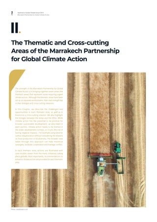 2 Yearbook of Global Climate Action 2019
Marrakech Partnership for Global Climate Action
The Thematic and Cross-cutting
Areas of the Marrakech Partnership
for Global Climate Action
II.
The strength of the Marrakech Partnership for Global
Climate Action is in bringing together seven areas (the
thematic areas) that represent zones requiring urgent
climate action. Although the thematic areas have been
set up as separate workstreams, their real strength lies
in their linkages and cross-cutting solutions.
In this Chapter, we describe the challenges and
opportunities in each thematic area, as well as in
finance as a cross-cutting solution. We also highlight
the linkages between the areas and the SDGs. While
climate action has the potential to be positive for
broader sustainable development, as described in
each section, climate action needs to be framed in
the wider development context, or it runs the risk of
having negative impacts – for example using land for
carbon sequestration without considering the impacts
on food production or biodiversity. The broader view
taken through this approach can help maximize
synergies, facilitate cooperation and manage conflict.
In each thematic area, actions are illustrated with
case studies drawn from the many initiatives taking
place globally. Most importantly, recommendations to
enhance climate action are provided for each thematic
area.
Photo: cloudvisual.co.uk
 