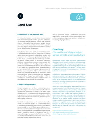 3ll. The Thematic and Cross-cutting Areas of the Marrakech Partnership for Global Climate Action
Land Use
1
Introduction to the thematic area
The land-use thematic area covers terrestrial ecosystems and all
forms of land management, including agriculture and forestry.
The use of land provides livelihoods, food and other ecosystem
services, including fibre (such as cotton), fuel and water to
communities worldwide. Land is also essential in supporting
production of goods and provides recreational spaces which
are key for human health and well-being.
Today, the impact of human activity on terrestrial ecosystems
is unprecedented. Over 70 per cent of the Earth’s ice-free land
surface is now directly used or influenced by humans,4
and
nature across the world has been significantly altered by multiple
human drivers.5
In addition, humans are heavily dependent
on land-use systems: almost 20 per cent of the world’s
population directly relies on forests to provide some or all of
their livelihoods,6
and more than 28 per cent of employment
globally takes place in the agriculture sector.7
As has been seen
in 2019, events such as forest fires, floods and droughts, which
will become more likely with climate change, are increasingly
affecting natural ecosystems. High mountain areas and polar
regions have been affected through the appearance of land
previously covered by ice, changes in snow cover, and thawing
permafrost. These changes have contributed to a shift in the
availability and distribution of plant and animal species that are
important ecologically culturally and economically.8
Climate change impacts
The land-use sector is a significant emitter of greenhouse
gases. Annual global direct emissions from agriculture, forestry
and other land uses account for roughly 23 per cent of current
global emissions.9
The key emission drivers are livestock and
crop cultivation, forest conversion, desertification and land
degradation. Given the scale of emissions, the land-use sector
must urgently cut emissions.
Conversely, the land-use sector has the potential to store carbon
dioxide (CO2
) emissions and thus has a central role to play in
achieving net-zero emission levels. Currently, land absorbs
approximately 29 per cent of all anthropogenic CO2
emissions.10
The land-use sector has the potential to provide one-third of the
climate mitigation needed to stabilize warming below 2 degrees
Celsius,11
or about one-fourth of the mitigation to meet the 1.5
degrees Celsius goal formulated in the Paris Agreement.12
This
use must be balanced with the need for land to provide food and
maintain ecosystems and economic services.
Land-use systems can also play a significant role in increasing
local resilience in the context of nature-based solutions (NbS)
and community-based adaptation projects such as the Climate-
Smart Villages highlighted below.
Case Story
Climate-Smart Villages help to
spread climate-smart agriculture
Climate-Smart Villages enable agricultural stakeholders to
address agro-climatic risks and improve rural livelihoods through
a collaborative planning and implementation process. The
CGIAR Research Program on Climate Change, Agriculture and
Food Security, supported by local partners, is currently testing
this approach to community-based adaptation in Colombia,
Guatemala and Honduras.
Climate-Smart Villages are living laboratories where scientific
evidence on climate-smart agriculture is generated in a
cooperative process between farmers, researchers, government,
private sector stakeholders and civil society. Partners jointly
develop, test, adopt and evaluate options aimed at making rural
communities more resilient.
Specifically, Climate-Smart Villages take local agro-ecological
characteristics, the level of development, and the interests
of farmers into consideration. A vulnerability analysis based
on these characteristics and interests is developed by the
programme for a farm, followed by an adaptation plan which is
used to assess options for increasing resilience. Climate-smart
agriculture practices are then integrated into the farmers’ plans,
depending on the analysis. Some of these practices include
drought-resistant and biofortified crops, organic fertilizers,
climate-smart vegetable gardens that can produce crops
throughout the year (even in dry seasons), local weather station
networks, and use of weather forecasts for crop planning and
management.
 More information can be found here:
https://www.cgiar.org/research/program-platform/
climate-change-agriculture-and-food-security/
 