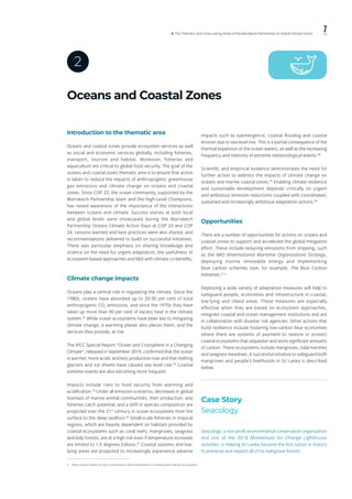 7ll. The Thematic and Cross-cutting Areas of the Marrakech Partnership for Global Climate Action
Oceans and Coastal Zones
2
Introduction to the thematic area
Oceans and coastal zones provide ecosystem services as well
as social and economic services globally, including fisheries,
transport, tourism and habitat. Moreover, fisheries and
aquaculture are critical to global food security. The goal of the
oceans and coastal zones thematic area is to ensure that action
is taken to reduce the impacts of anthropogenic greenhouse
gas emissions and climate change on oceans and coastal
zones. Since COP 22, the ocean community, supported by the
Marrakech Partnership team and the High-Level Champions,
has raised awareness of the importance of the interactions
between oceans and climate. Success stories at both local
and global levels were showcased during the Marrakech
Partnership Oceans Climate Action Days at COP 23 and COP
24. Lessons learned and best practices were also shared, and
recommendations delivered to build on successful initiatives.
There was particular emphasis on sharing knowledge and
science on the need for urgent adaptation, the usefulness of
ecosystem-based approaches and NbS with climate co-benefits.
Climate change impacts
Oceans play a central role in regulating the climate. Since the
1980s, oceans have absorbed up to 20-30 per cent of total
anthropogenic CO2
emissions, and since the 1970s they have
taken up more than 90 per cent of excess heat in the climate
system.23
While ocean ecosystems have been key to mitigating
climate change, a warming planet also places them, and the
services they provide, at risk.
The IPCC Special Report “Ocean and Cryosphere in a Changing
Climate”, released in September 2019, confirmed that the ocean
is warmer, more acidic and less productive now and that melting
glaciers and ice sheets have caused sea level rise.24
Coastal
extreme events are also becoming more frequent.
Impacts include risks to food security from warming and
acidification.25
Under all emission scenarios, decreases in global
biomass of marine animal communities, their production, and
fisheries catch potential, and a shift in species composition are
projected over the 21st
century in ocean ecosystems from the
surface to the deep seafloor.26
Small-scale fisheries in tropical
regions, which are heavily dependent on habitats provided by
coastal ecosystems such as coral reefs, mangroves, seagrass
and kelp forests, are at a high risk even if temperature increases
are limited to 1.5 degrees Celsius.27
Coastal systems and low-
lying areas are projected to increasingly experience adverse
impacts such as submergence, coastal flooding and coastal
erosion due to sea level rise. This is a partial consequence of the
thermal expansion of the ocean waters, as well as the increasing
frequency and intensity of extreme meteorological events.28
Scientific and empirical evidence demonstrates the need for
further action to address the impacts of climate change on
oceans and marine coastal zones.29
Enabling climate resilience
and sustainable development depends critically on urgent
and ambitious emission reductions coupled with coordinated,
sustained and increasingly ambitious adaptation actions.30
Opportunities
There are a number of opportunities for actions on oceans and
coastal zones to support and accelerate the global mitigation
effort. These include reducing emissions from shipping, such
as the IMO (International Maritime Organization) Strategy,
deploying marine renewable energy and implementing
blue carbon schemes (see, for example, The Blue Carbon
Initiative).31, ii
Deploying a wide variety of adaptation measures will help to
safeguard people, economies and infrastructure in coastal,
low-lying and island areas. These measures are especially
effective when they are based on ecosystem approaches,
integrate coastal and ocean management institutions and are
in collaboration with disaster risk agencies. Other actions that
build resilience include fostering low-carbon blue economies
where there are systems of payment to restore or protect
coastal ecosystems that sequester and store significant amounts
of carbon. These ecosystems include mangroves, tidal marshes
and seagrass meadows. A successful initiative to safeguard both
mangroves and people’s livelihoods in Sri Lanka is described
below.
Case Story
Seacology
Seacology, a non-profit environmental conservation organization
and one of the 2018 Momentum for Change Lighthouse
activities, is helping Sri Lanka become the first nation in history
to preserve and replant all of its mangrove forests.
ii.	 Blue carbon refers to the conservation and restoration of coastal and marine ecosystem.
 