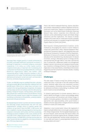 8 Yearbook of Global Climate Action 2019
Marrakech Partnership for Global Climate Action
Niranjala Fernando, a CBO member, runs a cage-fishing business supported by
funding through the CBO. Photo: S. Verkaart.
Seacology helps mitigate poverty in coastal communities by
providing sustainable livelihoods training and microloans in
exchange for leadership in community mangrove conservation
cooperatives. In Sri Lanka, as in other coastal countries,
mangrove forests play an important role in protecting local
communities from floods and providing livelihoods. Community
Beneficiary Organizations (CBOs) now number 1,509,
representing almost 19,000 community members in the 14
coastal districts of Sri Lanka. The CBOs were formed to facilitate
alternative job training for women and youth, and to provide a
forum for community mangrove protection.
To date, over 800,000 mangrove seedlings have been cultivated,
and approximately 480 hectares have been replanted with over
660,000 plants. While the Sri Lankan Navy continues to be
involved in the rearing and planting of mangroves, the Sudeesa
and Seacology partners are looking to become self-sustaining,
building a mangrove museum, training centres, and nurseries.
Many people have visited the museum and the Mannar Training
Centre since they opened. Visitors range from members of the
local fishing communities to schoolchildren, university students,
government officials and tourists.
By empowering local women to protect and restore mangroves,
the Seacology project demonstrates that with the right
implementation strategy, efforts to address gender and
resilience can go hand in hand. By 2020, 15,000 women will
have completed a five-day training programme, learning about
mangrove conservation and business and financial planning.
Following successful completion of the course, women join the
local CBO of their village and participate in relevant decision-
making processes. To enable them to put their business plan into
action, women also become eligible for a microloan provided as
part of the Seacology project.
 More information can be found here:
https://www.seacology.org/
There is the need for adequate financing, capacity, education
and scientific understanding to underpin adaptation actions for
oceans and coastal zones. Support to coordinate research and
observation such as the Global Oceans Acidification Observing
Network helps nations cooperate more effectively and
improves current understanding of oceans and climate change
interactions and their implications. The impacts of climate
change on the oceans and on coastal areas must be constantly
monitored and assessed, for example through the ROCA 2018
Progress Report on Oceans and Climate.
More resources, including dissemination of solutions, can be
mobilized by encouraging the inclusion of action related to
oceans and coastal areas in NDCs, National Adaptation Plans
and Biennial Transparency Reports, and integrating these with
the Enhanced Transparency Framework of the Paris Agreement.
Mobilization of resources for oceans and coastal regions must
take place at the national level (e.g. decarbonization of national
economies, moving to alternative sources of energy) and the
international level (through UNFCCC and other international
fora). To achieve this, collaboration needs to be strengthened
between national, international and intergovernmental bodies
(e.g. Convention on Biological Diversity, Food and Agricultural
Organization of the United Nations, United Nations Environment
Programme) and the Convention’s Subsidiary Bodies, including
its Research Dialogues.
Challenges
The wide range of impacts arising from climate change on
oceans and coasts, in particular on the 183 coastal and island
nations, demands urgent action and investment to protect
marine ecosystems, communities and economies. These must
be addressed at all levels of policymaking, for planetary health
and for human survival and well-being.
To enhance opportunities to increase ambition, there is a
need to identify and fill gaps in science and knowledge related
to ocean processes and interactions with climate change. In
addition, more policy guidance, information on methodological
approaches and capacity-building within governments is
needed on the best approaches to mitigate emissions and build
resilience in oceans and coastal areas.
Adaptation is key to avoid and/or reduce the magnitude of
impacts and build resilience but is not enough to prevent impacts
from climate change entirely. The more global temperatures rise,
the more frequent, severe and erratic the impacts will be, and
adaptation may not protect against all risks. Examples of where
limits may have already been reached include substantial loss
of coral reefs and losses of coastal-dependent livelihoods in
low-lying islands and coasts.32
 