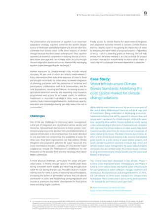 13ll. The Thematic and Cross-cutting Areas of the Marrakech Partnership for Global Climate Action
iii.	 It is important to note that all of these solutions are context-specific, as climate impacts to the hydrologic cycle vary widely by location and timing. For this reason, any project
designed to reduce emissions from the water sector, or capture and store carbon in natural systems such as coastal mangrove forests or peatlands or flood- or drought-prone
areas, must be undertaken with the full participation and inclusion of local knowledge and stakeholders, in particular women and indigenous peoples, as traditional water
managers must be included. For more examples of water solutions for climate change, see UN Water 2019, Climate Change and Water: UN-Water Policy Brief, https://www.
unwater.org/publications/un-water-policy-brief-on-climate-change-and-water/.
The preservation and protection of aquifers is an important
adaptation strategy. Aquifers comprise the world’s largest
source of freshwater available for human use and are often less
vulnerable than surface water to the direct impacts of climate
change because they exist deep underground. Thus, aquifers
represent an essential component in reducing the risk of short-
term water shortage and can increase water security through
climate adaptation measures such as intentionally recharging
aquifers (called Managed Aquifer Recharge).45
Human exposure to climate-related risks include natural
disasters, 90 per cent of which are directly water-related.46
Policy interventions that reduce the exposure of cities to flood
and drought risk include: for urban areas, increased integration
of planning processes and the promotion of inclusive and
participatory collaboration with local communities; and for
rural populations, securing land tenure, increasing access to
agricultural extension services and expanding crop insurance
programmes and access to increased credit. In addition,
investment in improved hydrological data, early warning
systems, hydro-meteorological networks, institutional capacity,
education and knowledge-sharing can help reduce the risk to
communities.iii
Challenges
One of the key challenges to improving water management
is the lack of integration and coordination across sectors and
ministries. National-level mechanisms to foster greater inter-
ministerial planning in the development and implementation of
national climate plans is essential to ensure that water allocated
to one area does not compromise the availability of water for
other uses. River basin organizations can help address climate
mitigation and adaptation activities for water resources that
cross international borders. Examples of cross-border water
cooperation include the International Commission for the
Protection of the Danube River and the Okavango River Basin
Water Commission.
A more physical challenge, particularly for urban and peri-
urban areas, is finding enough space to handle peak flows
during (extreme) storm events and reserving enough clean
water for use during drier periods. Possible solutions include:
making room for rivers in terms of restoring natural floodplains;
increasing the extent of permeable surfaces that can absorb
stormwater in cities; and establishing zoning regulations and
insurance premiums that deter development in flood-prone
areas and along fragile coastlines.
Finally, access to climate finance for water-related mitigation
and adaptation activities remains a concern. Climate finance
entities can play a part in recognizing the importance of water
by assessing the water needs of proposed projects – regardless
of sector – prior to awarding grants or financing. This will help
ensure that the water needed is actually available for project
activities and will not inadvertently increase water stress or
insecurity for local people and water-dependent ecosystems.
Case Study:
Water Infrastructure Climate
Bonds Standards: Mobilizing the
debt capital market for climate
change solutions
Water-related investments account for an enormous part of
the capital assets of developed countries and are a huge part
of investments being undertaken in developing economies.
Substantial infrastructure will be required to ensure clean and
secure water supplies as the climate changes, while at the same
time supporting a low-carbon, climate-resilient economy. Having
a clear understanding of what sorts of investments are consistent
with improving the climate resilience of water assets helps bond
investors quickly determine the environmental credentials of
water-related green bonds. The Water Infrastructure Criteria, an
effort of the Climate Bonds Initiative (CBI), ensures that labelled
green bonds for a wide variety of water-related projects and
assets are held to common standards of robust, low-carbon and
climate-resilient water management. All water-related projects
and assets that are certified under the Criteria should continue
to bring environmental and climate benefits over the operational
lifetime of the project. 
The Criteria have been developed in two phases: Phase 1
Criteria cover engineered water infrastructure; and Phase 2
Criteria cover nature-based and hybrid water infrastructure
for such purposes as water collection, storage, treatment and
distribution, flood protection and drought resilience. In 2019,
CBI will release its third water standard for climate-smart
hydropower. These Criteria are in use to certify bond issuances
– for example by San Francisco and Cape Town.
 More information can be found here:
https://www.climatebonds.net/standard/water
 