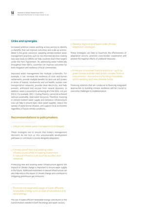 14 Yearbook of Global Climate Action 2019
Marrakech Partnership for Global Climate Action
Links and synergies
Increased ambition means working across sectors to identify
co-benefits that can improve outcomes and scale up actions.
Water is the great connector; adopting climate-resilient water
management practices such as risk-informed decision-making
(see case study on CRIDA) can help countries reach their targets
under the Paris Agreement. By addressing water holistically
throughout their NDCs, countries can improve outcomes for
both mitigation and resilience of local communities.
Improved water management has multiple co-benefits. For
example, it can: increase the resilience of cities and human
settlements; provide multiple benefits for land use and oceans
in terms of habitat, biodiversity and soil health; sustain river
transportation networks; provide clean electricity; and help
prevent, withstand and recover from natural disasters. In
addition, water is essential to achieving all of the SDGs, not just
SDG 6. For example, SDG 1: Ending Poverty, cannot be achieved
without sustainable, clean water resources. Therefore, investing
in climate-resilient water supply and sanitation infrastructure
now can help to ensure basic clean water supplies, reduce the
spread of water-borne disease, and support local economies
regardless of future climate conditions.
Recommendations to policymakers
»» Adopt risk-based water management strategies.
These strategies are to ensure that today’s management
decisions do not lock us into unsustainable development
pathways or contribute to poorly designed adaptation.
»» Climate-proof new and existing water
infrastructure while increasing investment
in natural infrastructure such as aquifers and
wetlands.
Protecting new and existing water infrastructure against the
impacts of climate change is important to ensure water supply
in the future. Additional investment in natural infrastructure can
also help reduce the impact of climate change and contribute to
mitigating greenhouse gas emissions.
»» Promote the expanded usage of water-efficient
renewable energy such as solar photovoltaics and
wind energy.
The use of water-efficient renewable energy contributes to the
transformation needed in both the energy and water sectors.
»» Develop regional and basin-wide climate
adaptation strategies.
These strategies can help to maximize the effectiveness of
adaptation actions, promote cross-border cooperation and
prevent the negative effects of unilateral measures.
»» Embrace innovative finance solutions – such as
green bonds and blended public-private finance
instruments – and enhance funding modalities
within existing and new climate funds.
Financing solutions that are conducive to financing integrated
approaches to building climate resilience will be crucial to
overcome challenges to implementation.
 