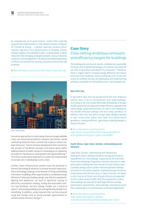 16 Yearbook of Global Climate Action 2019
Marrakech Partnership for Global Climate Action
By empowering local governments, Urban-LEDS explicitly
supports the implementation of the Global Covenant of Mayors
for Climate & Energy – a global reporting initiative which
requires signatory local governments to develop climate
change mitigation and adaptation plans. Looking ahead, it will be
important that emerging synergies between various initiatives
continue to be strengthened. This will avoid wasteful duplication
of efforts and ensure that existing initiatives achieve their full
potential.
 More information can be found here: https://urban-leds.org/
Innovative approaches to urban design that encourage walkable
cities, non-motorized and electric transport and shorter overall
commuting distances have a central role to play to reduce city-
level emissions. Transit-oriented development that maximizes
the amount of residential, business and leisure space within
walking distance of public transport is emerging as an organizing
principle for low-emission urban growth and spatial planning.55
This trend is particularly important to counter the rising demand
for private cars in developing-country cities.
Further, urban infrastructure systems have the potential to
harness technological advances to achieve emission reductions.
Smart technology, drawing on the Internet of Things and building
information modelling, offers opportunities to accelerate energy
efficiency.56
Improved building design and efficient equipment,
lighting and appliances can lead to significant savings in
electricity consumption, heating, cooling and associated costs.
For new buildings, net-zero energy models are a practical
option57
and existing building stock will significantly benefit from
retrofitting. In addition, using materials that can be produced
using less energy such as wood provides opportunities to
achieve further emission savings.58
Case Story
Cities setting ambitious emissions
and efficiency targets for buildings
The building and construction sectors combined are responsible
for 36 per cent of global final energy consumption and nearly 40
per cent of total direct and indirect CO2
emissions.59
Therefore,
there is urgent need to increase energy efficiency and reduce
emissions from buildings. Many pioneering cities across the
world are leading the way by developing and implementing
ambitious standards for the building sector. Two examples are:
New York City
In April 2019, New York City passed one of the most ambitious
policies seen so far to cut emissions from large buildings.
According to the City’s Green New Deal, all buildings of at least
25,000 square feet are required to make efficiency upgrades that
lower energy usage and emissions. In case of non-compliance,
the 50,000 affected buildings will face steep penalties. In
addition, New York City will no longer allow all-glass facades
in new construction unless they meet strict performance
guidelines, making inefficient, glass-heavy building designs a
thing of the past.
 More information can be found here:
https://www1.nyc.gov/office-of-the-mayor/news/209-19/
action-global-warming-nyc-s-green-new-deal#/0
South Africa: Cape Town, Durban, Johannesburg and
Tshwane
Cape Town, Durban, Johannesburg and Tshwane are
leading the way to develop mandatory energy performance
requirements for new buildings. Supported by the C40 Cities
South Africa Buildings Programme, the four cities aim to make
zero-carbon buildings the new normal for South African cities.
Currently, energy used to power, heat and operate buildings
accounts for more than a quarter of greenhouse gas emissions
produced by South African cities. In case of inaction, this figure
is set to rise since 70 per cent of South Africans are expected
to live in urban areas by 2030. With this programme in place,
new buildings are required to meet high-efficiency energy
performance requirements, which will help contribute to South
Africa delivering on its commitments to the Paris Agreement.
 More information can be found here:
https://www.c40.org/press_releases/
south-african-cities-make-all-new-buildings-zero-carbon
Photo: Rohan Reddy.
 