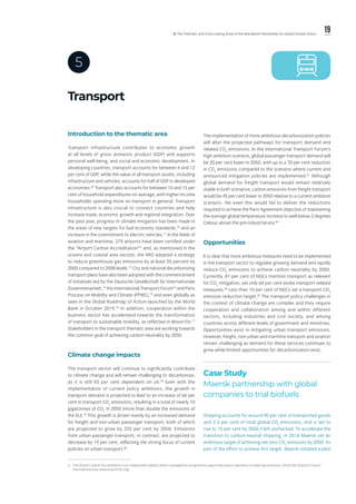 19ll. The Thematic and Cross-cutting Areas of the Marrakech Partnership for Global Climate Action
Transport
5
iv.	 The Airport Carbon Accreditation is an independent global carbon management programme supporting airport operators in reducing emissions, led by the Airports Council
International (see www.airportco2.org).
Introduction to the thematic area
Transport infrastructure contributes to economic growth
at all levels of gross domestic product (GDP) and supports
personal well-being, and social and economic development. In
developing countries, transport accounts for between 6 and 12
per cent of GDP, while the value of all transport assets, including
infrastructure and vehicles, accounts for half of GDP in developed
economies.69
Transport also accounts for between 10 and 15 per
cent of household expenditures on average, with higher-income
households spending more on transport in general. Transport
infrastructure is also crucial to connect countries and help
increase trade, economic growth and regional integration. Over
the past year, progress in climate mitigation has been made in
the areas of new targets for fuel economy standards,70
and an
increase in the commitment to electric vehicles.71
In the fields of
aviation and maritime, 275 airports have been certified under
the “Airport Carbon Accreditation”iv
and, as mentioned in the
oceans and coastal area section, the IMO adopted a strategy
to reduce greenhouse gas emissions by at least 50 percent by
2050 compared to 2008 levels.72
City and national decarbonizing
transport plans have also been adopted with the commencement
of initiatives led by the Deutsche Gesellschaft für Internationale
Zusammenarbeit,73
the International Transport Forum74
and Paris
Process on Mobility and Climate (PPMC),75
and even globally as
seen in the Global Roadmap of Action launched by the World
Bank in October 2019.76
In addition, cooperation within the
business sector has accelerated towards the transformation
of transport to sustainable mobility, as reflected in Movin’On.77
Stakeholders in the transport thematic area are working towards
the common goal of achieving carbon neutrality by 2050.
Climate change impacts
The transport sector will continue to significantly contribute
to climate change and will remain challenging to decarbonize,
as it is still 93 per cent dependent on oil.78
Even with the
implementation of current policy ambitions, the growth in
transport demand is projected to lead to an increase of 60 per
cent in transport CO2
emissions, resulting in a total of nearly 10
gigatonnes of CO2
in 2050 (more than double the emissions of
the EU).79
This growth is driven mainly by an increased demand
for freight and non-urban passenger transport, both of which
are projected to grow by 225 per cent by 2050. Emissions
from urban passenger transport, in contrast, are projected to
decrease by 19 per cent, reflecting the strong focus of current
policies on urban transport.80
The implementation of more ambitious decarbonization policies
will alter the projected pathways for transport demand and
related CO2
emissions. In the International Transport Forum’s
high-ambition scenario, global passenger transport demand will
be 20 per cent lower in 2050, with up to a 70 per cent reduction
in CO2
emissions compared to the scenario where current and
announced mitigation policies are implemented.81
Although
global demand for freight transport would remain relatively
stable in both scenarios, carbon emissions from freight transport
would be 45 per cent lower in 2050 relative to a current ambition
scenario. Yet even this would fail to deliver the reductions
required to achieve the Paris Agreement objective of maintaining
the average global temperature increase to well-below 2 degrees
Celsius above the pre-industrial era.82
Opportunities
It is clear that more ambitious measures need to be implemented
in the transport sector to regulate growing demand and rapidly
reduce CO2
emissions to achieve carbon neutrality by 2050.
Currently, 81 per cent of NDCs mention transport as relevant
for CO2
mitigation, yet only 60 per cent evoke transport-related
measures.83
Less than 10 per cent of NDCs set a transport CO2
emission reduction target.84
The transport policy challenges in
the context of climate change are complex and they require
cooperation and collaboration among and within different
sectors, including industries and civil society, and among
countries across different levels of government and ministries.
Opportunities exist in mitigating urban transport emissions.
However, freight, non-urban and maritime transport and aviation
remain challenging as demand for these services continues to
grow while limited opportunities for decarbonization exist.
Case Study
Maersk partnership with global
companies to trial biofuels
Shipping accounts for around 90 per cent of transported goods
and 2-3 per cent of total global CO2
emissions, and is set to
rise to 15 per cent by 2050 if left unchecked. To accelerate the
transition to carbon-neutral shipping, in 2018 Maersk set an
ambitious target of achieving net-zero CO2
emissions by 2050. As
part of the effort to achieve this target, Maersk initiated a pilot
 