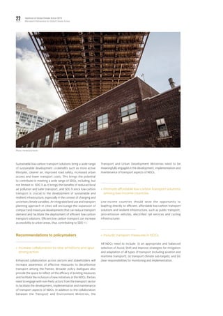 22 Yearbook of Global Climate Action 2019
Marrakech Partnership for Global Climate Action
Sustainable low-carbon transport solutions bring a wide range
of sustainable development co-benefits such as more active
lifestyles, cleaner air, improved road safety, increased urban
access and lower transport costs. This brings the potential
to contribute to meeting a wide range of SDGs, including, but
not limited to: SDG 3 as it brings the benefits of reduced local
air pollution and safer transport; and SDG 9 since low-carbon
transport is crucial to the development of sustainable and
resilient infrastructure, especially in the context of changing and
uncertain climate variables. An integrated land use and transport
planning approach in cities will encourage the expansion of
compact and mixed-use developments that can reduce transport
demand and facilitate the deployment of efficient low-carbon
transport solutions. Efficient low carbon transport can increase
accessibility to urban areas, thus contributing to SDG 11.
Recommendations to policymakers
»» Increase collaboration to raise ambitions and spur
strong action.
Enhanced collaboration across sectors and stakeholders will
increase awareness of effective measures to decarbonize
transport among the Parties. Broader policy dialogues also
provide the space to reflect on the efficacy of existing measures
and facilitate the inclusion of new initiatives in the NDCs. Parties
need to engage with non-Party actors from the transport sector
to facilitate the development, implementation and maintenance
of transport aspects of NDCs. In addition to the collaboration
between the Transport and Environment Ministries, the
Transport and Urban Development Ministries need to be
meaningfully engaged in the development, implementation and
maintenance of transport aspects of NDCs.
»» Promote affordable low-carbon transport solutions
among low-income countries.
Low-income countries should seize the opportunity to
leapfrog directly to efficient, affordable low-carbon transport
solutions and resilient infrastructure, such as public transport,
zero-emission vehicles, electrified rail services and cycling
infrastructures.
»» Include transport measures in NDCs.
All NDCs need to include: (i) an appropriate and balanced
selection of Avoid, Shift and Improve strategies for mitigation
and adaptation of all types of transport (including aviation and
maritime transport); (ii) transport climate sub-targets; and (iii)
clear responsibilities for monitoring and implementation.
Photo: Ferdinand Stohr.
 