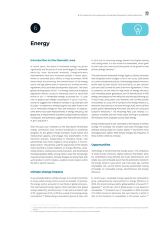 23ll. The Thematic and Cross-cutting Areas of the Marrakech Partnership for Global Climate Action
Energy
6
v.	 A just transition seeks to ensure that workers’ rights and livelihoods are protected in the shift to a sustainable economy, including through the provision of retraining and economic
support.
vi.	 A carbon budget is the total cumulative CO2
emissions linked to a particular warming of the atmosphere.
Introduction to the thematic area
In recent years, the share of renewable energy has grown
significantly and the prices of most technologies for renewable
electricity have decreased markedly. Energy-efficiency
improvements have also increased steadily in recent years,
thanks to concerted policy efforts in major economies. While
these trends are promising, the transformation of the energy
sector still lags behind what is necessary to achieve the Paris
Agreement and sustainable development objectives. The latest
global tracking report on SDG 7 on energy notes that the global
population without access to electricity stood at about 840
million in 2017.92
Renewable energy accounted for 17.5 per
cent of global total energy consumption in 2016,93
but IPCC
scenarios suggest that it needs to increase to up to 80 per cent
by 2050.94
Furthermore, limited progress has been made in the
use of renewable energy for heat and transport. In addition,
while there have been improvements in energy efficiency, the
global rate of improvement in primary energy intensity remains
inadequate, and estimates suggest that improvements slowed
in 2017 and 2018.95
Over the past year, members of the Marrakech Partnership
energy community have worked worldwide to accelerate
progress on the global energy transition, build human and
institutional capacity, and engage new stakeholders in the
transition process. Responding to changing needs, new
partnerships have been forged to drive progress in hard-to-
abate sectors. The partners used the opportunity of the Climate
Action Summit to create coalitions on energy efficiency, clean-
energy finance, cooling and energy transition, and Small Island
Developing States (SIDS), among others. Given the increasingly
nuanced energy situation, stronger linkages are being made with
just transition,v
which includes a coalition on job creation within
the SDG 7 partner network.
Climate change impacts
To successfully address climate change, it is critical to transition
to a low-carbon energy sector as soon as possible. At present,
the energy sector, accounts for two-thirds of global emissions.
The International Energy Agency (IEA) estimates that global
energy-related CO2
emissions rose 1.7 per cent to a historic high
of 33.1 gigatonnes of CO2
in 2018 as a result of increasing energy
consumption.96
Global energy consumption grew by 2.3 per cent
in 2018 due to increasing energy demand and higher heating
and cooling needs. It is also noted that renewables, which grew
by over 4 per cent, met around one-quarter of the growth in total
primary energy demand.97
The International Renewable Energy Agency (IRENA) estimates
that the global carbon budgetvi
is set to run out by 2030 based
on current and planned policies. Global energy-related emissions
would need to peak around 2020 and fall by 3.5 per cent per
year until 2050 to meet the aims of the Paris Agreement.98
There
is consensus on the need for high levels of energy efficiency
and renewable power generation, and of electrification in final
energy consumption to limit emissions and the rapid phasing out
of fossil fuels, particularly coal. However, with current policies
and business as usual, the IEA projects that energy-related CO2
emissions will continue to increase through 2040, with coal-fired
power plants representing more than one-third of cumulative
locked-in emissions.99
The Powering Past Coal Alliance is a
coalition of Parties and non-Party actors working to accelerate
the transition from unabated coal to clean energy.
Energy infrastructure is also vulnerable to the impacts of climate
change. For example, hot weather and water shortages have
affected cooling water for nuclear plants,100
and storms have
damaged power cables. With climate change, the frequency of
these events is likely to increase.
Opportunities
Technology is transforming the energy sector. The confluence
of smart-energy networks, digital solutions that better allow
for controlling energy demand and trade, electrification, and
ample, low-cost renewable power has the potential to transform
the energy sector in ways which, just a few years ago, seemed
improbable. Yet, current efforts must be accelerated, relying
principally on renewable energy, electrification and energy
efficiency.
In recent years, renewable energy capacity has continued to
grow, underpinned by improvements in energy efficiency. In
2018, this trend continued with a global addition of around 171
gigawatts101
and 25 per cent of global power is now based on
renewables.102
Increased use of renewables in 2018 avoided
215 million tonnes of emissions, the vast majority of which is
due to the transition to renewables in the power sector.103
 