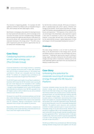 24 Yearbook of Global Climate Action 2019
Marrakech Partnership for Global Climate Action
This transition is happening globally – for example, the SIDS
Lighthouse Initiative has helped scale up renewable energy in
SIDS, which already met their 2020 targets in 2018.
Electrification is emerging as a key solution for reducing emissions
but only if paired with clean electricity, which increasingly can be
sourced at the lowest cost from renewable energy. Renewable
electricity paired with significant electrification could reduce CO2
emissions by 60 per cent, representing the largest share of the
reductions necessary in the energy sector.104
This shift is also a
path of opportunity given the economic opportunities that can
be realized with renewable energy.
Case Story
Catalysing business action on
smart, clean energy use
(The Climate Group)
Corporate leadership on the energy transition is spreading
across companies around the world. To date, 200 companies
with USD 5.4 trillion combined revenue in 140 markets have
committed to 100 per cent renewable electricity through
RE100.105
In addition, 57 companies have committed to use
energy more productively through the EP100 initiative.106
The RE100 Progress and Insights Annual Report published in
November 2018 shows that RE100 members were sourcing 38
per cent of their electricity from renewables in 2017, totalling
72 terrawatt hours (TWh) of renewable electricity consumption
– enough to power Bangladesh and Sri Lanka. RE100 members
had a total electricity demand of over 188 TWh, equivalent to the
23rd
largest country in terms of electricity use, and a combined
revenue of over USD 4.5 trillion.
The launch of a new EP100 commitment pathway and the Net
Zero Carbon Buildings Commitment led by the World Green
Building Council in September 2018 created a new leadership
area for companies, helping to decarbonize a sector that
represents close to 40 per cent of global CO2
emissions.
Beyond their RE100 and EP100 commitments, companies are
participating in peer-to-peer learning to share best practices on
how to reach their targets further and faster.
For the first time in almost a decade, 2018 saw an increase in
plans to develop large-scale carbon capture, utilization and
storage (CCUS) facilities. The IEA reports that there are 19 large-
scale CCUS facilities operating globally which provide important
lessons and experience.107
The expansion of tax credits for CO2
use and storage in the United States is also expected to support
a new wave of investment in CCUS in the coming years.108
However, current plans fall well short of the estimated need
for the nearly 80-fold increase in global deployment of CCUS
technologies in the IEA Sustainable Development Scenario.109
Challenges
The clean energy transition is not on track to achieve the
SDGs or the decarbonization of the energy sector, and IEA
and IRENA provide an overview of the technology and sector
trajectories.110
Realizing the opportunities requires a shifting of
energy targets and policy frameworks that will enable market
changes and major shifts in investments. Initiatives such as the
multi-stakeholder platform described in the case study below are
helping to enable these shifts.
Case Story
Unlocking the potential for
corporate sourcing of renewable
energy through the RE-Source
Platform
Corporate renewable energy sourcing offers a win-win-win
situation: energy users can decrease their environmental
footprint and often lower energy costs; energy suppliers secure
new revenue streams and can ease access to project financing;
and governments can cost-effectively work towards reaching
their renewable energy targets. The RE-Source Platform, a
European alliance of stakeholders representing clean-energy
buyers and suppliers for corporate renewable energy sourcing,
was founded in 2017 by RE100, SolarPower Europe, WindEurope
and the World Business Council for Sustainable Development
(WBCSD). The platform pools resources and coordinates
activities to enable corporate buyers to source and invest in
renewable energy at EU and national levels. Between 2013
and 2018, 5.6 gigawatt (GW) of new renewable energy sources
were contracted in Europe through corporate renewable power
purchase agreements (PPAs)111
and at least another 10 GW were
installed onsite. There were 2.4 GW of corporate renewable PPAs
in Europe in 2018, growing 70 per cent from 2017 and 80 per
cent year-on-year since 2013.112
The RE-Source Platform has coordinated over 400 matchmaking
meetings between energy buyers and suppliers over the past
 