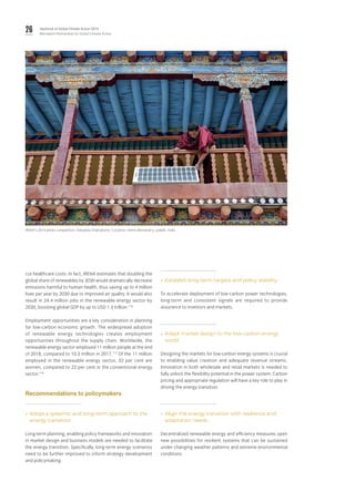 26 Yearbook of Global Climate Action 2019
Marrakech Partnership for Global Climate Action
cut healthcare costs. In fact, IRENA estimates that doubling the
global share of renewables by 2030 would dramatically decrease
emissions harmful to human health, thus saving up to 4 million
lives per year by 2030 due to improved air quality. It would also
result in 24.4 million jobs in the renewable energy sector by
2030, boosting global GDP by up to USD 1.3 trillion.116
Employment opportunities are a key consideration in planning
for low-carbon economic growth. The widespread adoption
of renewable energy technologies creates employment
opportunities throughout the supply chain. Worldwide, the
renewable energy sector employed 11 million people at the end
of 2018, compared to 10.3 million in 2017.117
Of the 11 million
employed in the renewable energy sector, 32 per cent are
women, compared to 22 per cent in the conventional energy
sector.118
Recommendations to policymakers
»» Adopt a systemic and long-term approach to the
energy transition.
Long-term planning, enabling policy frameworks and innovation
in market design and business models are needed to facilitate
the energy transition. Specifically, long-term energy scenarios
need to be further improved to inform strategy development
and policymaking.
»» Establish long-term targets and policy stability.
To accelerate deployment of low-carbon power technologies,
long-term and consistent signals are required to provide
assurance to investors and markets.
»» Adapt market design to the low-carbon energy
world.
Designing the markets for low-carbon energy systems is crucial
to enabling value creation and adequate revenue streams.
Innovation in both wholesale and retail markets is needed to
fully unlock the flexibility potential in the power system. Carbon
pricing and appropriate regulation will have a key role to play in
driving the energy transition.
»» Align the energy transition with resilience and
adaptation needs.
Decentralized renewable energy and efficiency measures open
new possibilities for resilient systems that can be sustained
under changing weather patterns and extreme environmental
conditions
IRENA's 2016 photo competition: Debdatta Chakraborty / Location: Hemis Monastery, Ladakh, India.
 