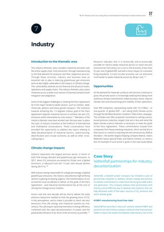27ll. The Thematic and Cross-cutting Areas of the Marrakech Partnership for Global Climate Action
Industry
7
Introduction to the thematic area
The industry thematic area considers industrial activities over
the entire supply chain, from extraction, through manufacturing
to the final demand for products and their respective services.
Through these activities, industry and business have an
essential role to play in reducing greenhouse gas emissions
and are also highly vulnerable to the impacts of climate change.
This vulnerability extends across financial and physical assets,
operations and supply chains. The industry thematic area covers
initiatives across a wide cross-section of business aimed at both
mitigation and adaptation.
Some of the biggest challenges in meeting the Paris Agreement
lie in the major harder-to-abate sectors, such as cement, steel,
chemicals, plastics and heavy-goods transport. The transition
towards achieving the 1.5 degrees Celsius goal of the Paris
Agreement requires industrial sectors to achieve net-zero CO2
emissions within themselves by mid-century.119
Members of the
industry thematic area have worked over the past year to place
the topic of industry transition at the forefront of international
and multilateral conversations. These conversations have
provided the opportunity to address key topics relating to
deep decarbonization of industrial sectors, carbon-pricing,
electrification and circular economy, as well as other cross-
cutting topics.
Climate change impacts
Industry represents the largest end-use sector, in terms of
both final energy demand and greenhouse gas emissions. In
2017, direct CO2
emissions accounted for 24 per cent of global
emissions, a rebound from the 1.5 per cent annual decline
during 2014‑16.120
With industry being responsible for a large percentage of global
greenhouse emissions, the need to decarbonize high-emitting
sectors is gaining increasing urgency. The transformation of our
economies must accelerate to deliver on the goals of the Paris
Agreement – and industrial transformation lies at the core of
driving this change across markets.
Action over the next decade will be vital to deliver the early
emission reductions needed to limit the growing stock of CO2
in the atmosphere, and to make it possible to reach net-zero
emissions from the energy and industrial systems by mid-
century. This will require rapid improvements in energy efficiency
combined with the rapid decarbonization of power and the
gradual electrification of as much of the economy as possible.121
Research indicates that it is technically and economically
possible for hard-to-abate industrial sectors to reach net-zero
emissions by mid-century at a cost to the economy of less than
0.5 per cent of global GDP, and with a minor impact on consumer
living standards. A more circular economy can cut emissions
from harder-to abate industrial sectors by 40 per cent.122
Opportunities
As the demand for materials, products and services continues to
grow, the private sector is increasingly realizing that taking more
ambitious climate commitments makes business sense, reduces
climate risks and ensures long-term stability of their operations.
Over 950 companies, representing nearly USD 19.3 trillion – or
one-quarter of global GDP – are taking bold climate action
through the We Mean Business Coalition’s Take Action campaign.
This includes over 590 companies committed to setting science-
based emission reduction targets that are in line with what the
latest climate science indicates is necessary to meet the goals
of the Paris Agreement. These commitments include from
companies from heavy-emitting industries, which are the first in
their sector to commit to reaching net-zero emissions by 2050 at
the latest – the world’s largest shipping company Maersk, India’s
Mahindra Sanyo Special Steel, and Dalmia Cement, to name a
few. An example of such action is given in the case study below
Case Story
Vattenfall partnerships for industry
decarbonization
Vattenfall, a Swedish power company, has initiated a suite of
partnership initiatives to address climate change and achieve
its climate commitments to make fossil-free living possible within
one generation. The company believes that partnerships with
industry are an effective way to develop new solutions that can
help eliminate some of the major sources of CO2
emission and
reach climate goals.
HYBRIT manufacturing fossil-free steel
Vattenfall has launched a new joint venture named HYBRIT and
joined forces with mining company LKAB and steel manufacturer
SSAB to reduce the impact the Swedish steel industry has on the
 