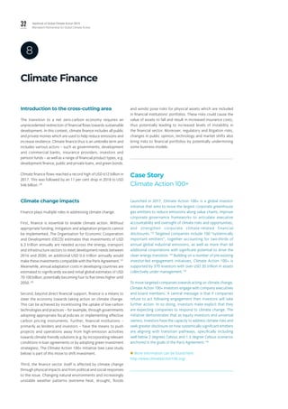 32 Yearbook of Global Climate Action 2019
Marrakech Partnership for Global Climate Action
Climate Finance
8
Introduction to the cross-cutting area
The transition to a net zero-carbon economy requires an
unprecedented redirection of financial flows towards sustainable
development. In this context, climate finance includes all public
and private monies which are used to help reduce emissions and
increase resilience. Climate finance thus is an umbrella term and
includes various actors – such as governments, development
and commercial banks, insurance providers, investors and
pension funds – as well as a range of financial product types, e.g.
development finance, public and private loans, and green bonds.
Climate finance flows reached a record high of USD 612 billion in
2017. This was followed by an 11 per cent drop in 2018 to USD
546 billion.130
Climate change impacts
Finance plays multiple roles in addressing climate change.
First, finance is essential to enable climate action. Without
appropriate funding, mitigation and adaptation projects cannot
be implemented. The Organisation for Economic Cooperation
and Development (OECD) estimates that investments of USD
6.3 trillion annually are needed across the energy, transport
and infrastructure sectors to meet development needs between
2016 and 2030; an additional USD 0.6 trillion annually would
make these investments compatible with the Paris Agreement.131
Meanwhile, annual adaptation costs in developing countries are
estimated to significantly exceed initial global estimates of USD
70-100 billion, potentially becoming four to five times higher until
2050.132
Second, beyond direct financial support, finance is a means to
steer the economy towards taking action on climate change.
This can be achieved by incentivizing the uptake of low-carbon
technologies and practices – for example, through governments
adopting appropriate fiscal policies or implementing effective
carbon pricing instruments. Further, financial institutions –
primarily as lenders and investors – have the means to push
projects and operations away from high-emission activities
towards climate-friendly solutions (e.g. by incorporating relevant
conditions in loan agreements or by adopting green investment
strategies). The Climate Action 100+ initiative (see case study
below) is part of this move to shift investment.
Third, the finance sector itself is affected by climate change
through physical impacts and from political and social responses
to the issue. Changing natural environments and increasingly
unstable weather patterns (extreme heat, drought, floods
and winds) pose risks for physical assets which are included
in financial institutions’ portfolios. These risks could cause the
value of assets to fall and result in increased insurance costs,
thus potentially leading to increased levels of instability in
the financial sector. Moreover, regulatory and litigation risks,
changes in public opinion, technology and market shifts also
bring risks to financial portfolios by potentially undermining
some business models.
Case Story
Climate Action 100+
Launched in 2017, Climate Action 100+ is a global investor
initiative that aims to move the largest corporate greenhouse
gas emitters to reduce emissions along value chains, improve
corporate governance frameworks to articulate executive
accountability and oversight of climate risks and opportunities,
and strengthen corporate climate-related financial
disclosures.133
 Targeted companies include 100 “systemically
important emitters”, together accounting for two-thirds of
annual global industrial emissions, as well as more than 60
additional corporations with significant potential to drive the
clean energy transition.134
Building on a number of pre-existing
investor-led engagement initiatives, Climate Action 100+ is
supported by 370 investors with over USD 35 trillion in assets
collectively under management.135
To move targeted companies towards acting on climate change,
Climate Action 100+ investors engage with company executives
and board members. A central message is that if companies
refuse to act following engagement then investors will take
further action. In so doing, investors make explicit that they
are expecting companies to respond to climate change. The
initiative demonstrates that as equity investors and universal
owners, investors have the capacity to address climate risks and
seek greater disclosure on how systemically significant emitters
are aligning with transition pathways, specifically including
well below 2 degrees Celsius and 1.5 degree Celsius scenarios
anchored in the goals of the Paris Agreement.136
 More information can be found here:
http://www.climateaction100.org/
 