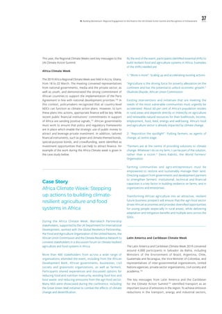 37lll. Building Momentum: Regional Engagement on the Road to the UN Climate Action Summit and Recognition of Achievement
This year, the Regional Climate Weeks sent key messages to the
UN Climate Action Summit.
Africa Climate Week
The 2019 Africa Regional Climate Week was held in Accra, Ghana,
from 18 to 22 March. The meeting convened representatives
from national governments, media and the private sector, as
well as youth, and demonstrated the strong commitment of
African countries to support the implementation of the Paris
Agreement in line with national development priorities.150
In
this context, policymakers recognized that at country-level
NDCs can function as climate action plans. However, to turn
these plans into actions, appropriate finance will be key. While
recent public financial institutions’ commitments in support
of Africa are sending positive signals,151
African governments
must work to ensure that policy and regulatory frameworks
are in place which enable the strategic use of public money to
attract and leverage private investment. In addition, tailored
financial instruments, such as green and climate-themed bonds,
special-purpose bonds, and crowdfunding, were identified as
investment opportunities that can help to attract finance. An
example of the work during the Africa Climate week is given in
the case study below.
By the end of the event, participants identified essential shifts to
build resilient food and agriculture systems in Africa. Examples
of the shifts needed are:
1. “More is more”: Scaling up and accelerating existing actions
“Agriculture is the driving force for poverty alleviation on the
continent and has the potential to unlock economic growth.”
Olushola Olayide, African Union Commission
Existing interventions and initiatives that are meeting the
needs of the most vulnerable communities must urgently be
accelerated. About 60 per cent of Africa’s population resides
in rural areas and depends directly or indirectly on agriculture
and renewable natural resources for their livelihoods, income,
employment, food, feed, energy and well-being. Africa’s food
and agriculture sector is already impacted by climate change.
2. “Reposition the spotlight”: Putting farmers, as agents of
change, at centre stage
“Farmers are at the centre of providing solutions to climate
change. Whatever I do on my farm, I can be part of the solution,
rather than a victim.” Denis Kabiito, the World Farmers’
Organisation
Farming communities and agro-entrepreneurs must be
empowered to restore and sustainably manage their land.
Directing support from governments and development partners
to strengthen farmers’ institutional, technical and financial
capacities is a key factor in building resilience on farms, and in
organizations and enterprises.
Transforming African agriculture into an attractive, resilient
future business prospect will ensure that the agri-food sector
drives African economies and provides diversified opportunities
for young people (especially in rural areas), while delivering
adaptation and mitigation benefits and multiple wins across the
SDGs.
Latin America and Caribbean Climate Week
The Latin America and Caribbean Climate Week 2019 convened
around 4,000 participants in Salvador da Bahia, including
Ministers of the Environment of Brazil, Argentina, Chile,
Guatemala and Nicaragua, the Vice-Minister of Colombia, and
representatives of inter-governmental organizations, United
Nations agencies, private sector organizations, civil society and
academia.152
The key messages from Latin America and the Caribbean
for the Climate Action Summit153
identified transport as an
important source of emissions in the region. To achieve emission
reductions in the transport, energy and industrial sectors,
Case Story
Africa Climate Week: Stepping
up actions to building climate-
resilient agriculture and food
systems in Africa
During the Africa Climate Week, Marrakech Partnership
stakeholders, supported by the UK Department for International
Development, worked with the Global Resilience Partnership,
the Food and Agriculture Organization of the United Naions, the
African Union Commission and the Climate Resilience Network to
convene stakeholders in a discussion forum on climate-resilient
agriculture and food systems in Africa.
More than 400 stakeholders from across a wide range of
organizations attended the event, including from the African
Development Bank, African governments, businesses, civil
society and grassroots organizations, as well as farmers.
Participants shared experiences and discussed options for
reducing food and nutrition insecurity, avoiding food loss and
food waste, and reducing emissions from the agri-food sector.
Many NbS were showcased during the conference, including
the Great Green Wall initiative to combat the effects of climate
change and desertification.
 