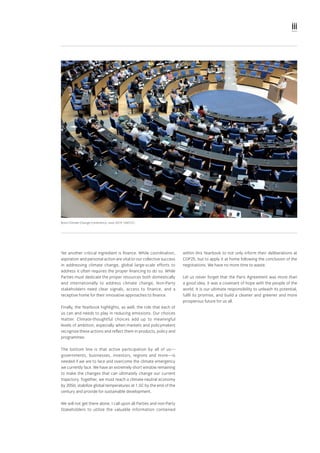 iii
Yet another critical ingredient is finance. While coordination,
aspiration and personal action are vital to our collective success
in addressing climate change, global large-scale efforts to
address it often requires the proper financing to do so. While
Parties must dedicate the proper resources both domestically
and internationally to address climate change, Non-Party
stakeholders need clear signals, access to finance, and a
receptive home for their innovative approaches to finance.
Finally, the Yearbook highlights, as well, the role that each of
us can and needs to play in reducing emissions. Our choices
matter. Climate-thoughtful choices add up to meaningful
levels of ambition, especially when markets and policymakers
recognize these actions and reflect them in products, policy and
programmes.
The bottom line is that active participation by all of us—
governments, businesses, investors, regions and more—is
needed if we are to face and overcome the climate emergency
we currently face. We have an extremely short window remaining
to make the changes that can ultimately change our current
trajectory. Together, we must reach a climate-neutral economy
by 2050, stabilize global temperatures at 1.5C by the end of the
century and provide for sustainable development.
We will not get there alone. I call upon all Parties and non-Party
Stakeholders to utilize the valuable information contained
within this Yearbook to not only inform their deliberations at
COP25, but to apply it at home following the conclusion of the
negotiations. We have no more time to waste.
Let us never forget that the Paris Agreement was more than
a good idea, it was a covenant of hope with the people of the
world. It is our ultimate responsibility to unleash its potential,
fulfil its promise, and build a cleaner and greener and more
prosperous future for us all.
Bonn Climate Change Conference, June 2019: UNFCCC.
 