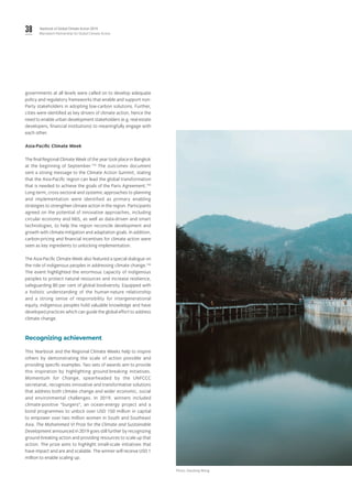 38 Yearbook of Global Climate Action 2019
Marrakech Partnership for Global Climate Action
governments at all levels were called on to develop adequate
policy and regulatory frameworks that enable and support non-
Party stakeholders in adopting low-carbon solutions. Further,
cities were identified as key drivers of climate action, hence the
need to enable urban development stakeholders (e.g. real estate
developers, financial institutions) to meaningfully engage with
each other.
Asia-Pacific Climate Week
The final Regional Climate Week of the year took place in Bangkok
at the beginning of September.154
The outcomes document
sent a strong message to the Climate Action Summit, stating
that the Asia-Pacific region can lead the global transformation
that is needed to achieve the goals of the Paris Agreement.155
Long-term, cross-sectoral and systemic approaches to planning
and implementation were identified as primary enabling
strategies to strengthen climate action in the region. Participants
agreed on the potential of innovative approaches, including
circular economy and NbS, as well as data-driven and smart
technologies, to help the region reconcile development and
growth with climate mitigation and adaptation goals. In addition,
carbon-pricing and financial incentives for climate action were
seen as key ingredients to unlocking implementation.
The Asia-Pacific Climate Week also featured a special dialogue on
the role of indigenous peoples in addressing climate change.156
The event highlighted the enormous capacity of indigenous
peoples to protect natural resources and increase resilience,
safeguarding 80 per cent of global biodiversity. Equipped with
a holistic understanding of the human-nature relationship
and a strong sense of responsibility for intergenerational
equity, indigenous peoples hold valuable knowledge and have
developed practices which can guide the global effort to address
climate change.
Recognizing achievement
This Yearbook and the Regional Climate Weeks help to inspire
others by demonstrating the scale of action possible and
providing specific examples. Two sets of awards aim to provide
this inspiration by highlighting ground-breaking initiatives.
Momentum for Change, spearheaded by the UNFCCC
secretariat, recognizes innovative and transformative solutions
that address both climate change and wider economic, social
and environmental challenges. In 2019, winners included
climate-positive “burgers”, an ocean-energy project and a
bond programmes to unlock over USD 150 million in capital
to empower over two million women in South and Southeast
Asia. The Mohammed VI Prize for the Climate and Sustainable
Development announced in 2019 goes still further by recognizing
ground-breaking action and providing resources to scale up that
action. The prize aims to highlight small-scale initiatives that
have impact and are and scalable. The winner will receive USD 1
million to enable scaling up.
Photo: Xiaolong Wong.
 