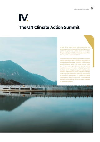39IV. The UN Climate Action Summit
The UN Climate Action Summit
IV.
In light of the urgent need to boost ambition and
accelerate actions to implement the Paris Agreement,
UN Secretary-General António Guterres hosted a
Climate Action Summit at the UN Headquarters in New
York City on 23 September 2019.157
The Summit prioritized nine high-potential action areas
that are expected to make a significant contribution to
mitigating greenhouse gas emissions and increasing
global resilience levels. The nine priority areas
are: climate financing and carbon pricing; energy
transition; industry transition; infrastructure, cities
and local action; mitigation; nature-based solutions;
resilience and adaptation; social and political drivers;
youth and public mobilization. The scope and diversity
of these action areas reflect the scale of the climate
challenge and signal that a truly comprehensive
approach that includes all sectors of society is needed
to tackle the challenge.
 