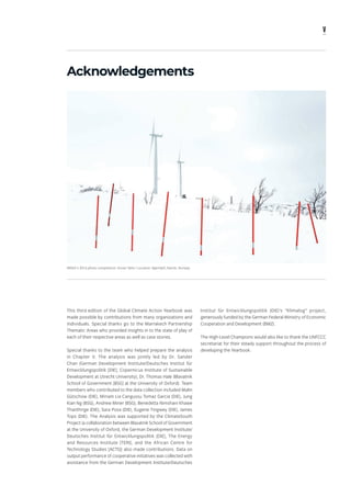 v
Acknowledgements
This third edition of the Global Climate Action Yearbook was
made possible by contributions from many organizations and
individuals. Special thanks go to the Marrakech Partnership
Thematic Areas who provided insights in to the state of play of
each of their respective areas as well as case stories.
Special thanks to the team who helped prepare the analysis
in Chapter V. The analysis was jointly led by Dr. Sander
Chan (German Development Institute/Deutsches Institut für
Entwicklungspolitik [DIE]; Copernicus Institute of Sustainable
Development at Utrecht University); Dr. Thomas Hale (Blavatnik
School of Government [BSG] at the University of Oxford). Team
members who contributed to the data collection included Malin
Gütschow (DIE), Miriam Lia Cangussu Tomaz Garcia (DIE), Jung
Kian Ng (BSG), Andrew Miner (BSG), Benedetta Nimshani Khawe
Thanthrige (DIE), Sara Posa (DIE), Eugene Tingwey (DIE), James
Tops (DIE). The Analysis was supported by the ClimateSouth
Project (a collaboration between Blavatnik School of Government
at the University of Oxford, the German Development Institute/
Deutsches Institut für Entwicklungspolitik [DIE], The Energy
and Resources Institute [TERI], and the African Centre for
Technology Studies [ACTS]) also made contributions. Data on
output performance of cooperative initiatives was collected with
assistance from the German Development Institute/Deutsches
IRENA's 2016 photo competition: Doran Talmi / Location: Bjørnfjell, Narvik, Norway.
Institut für Entwicklungspolitik (DIE)’s “Klimalog” project,
generously funded by the German Federal Ministry of Economic
Cooperation and Development (BMZ).
The High-Level Champions would also like to thank the UNFCCC
secretariat for their steady support throughout the process of
developing the Yearbook.
 