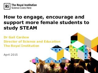 How to engage, encourage and
support more female students to
study STEAM
Dr Gail Cardew
Director of Science and Education
The Royal Institution
April 2015
 