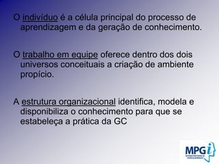 O indivíduo é a célula principal do processo de aprendizagem e da geração de conhecimento.O trabalho em equipe oferece dentro dos dois universos conceituais a criação de ambiente propício.A estrutura organizacional identifica, modela e disponibiliza o conhecimento para que se estabeleça a prática da GC