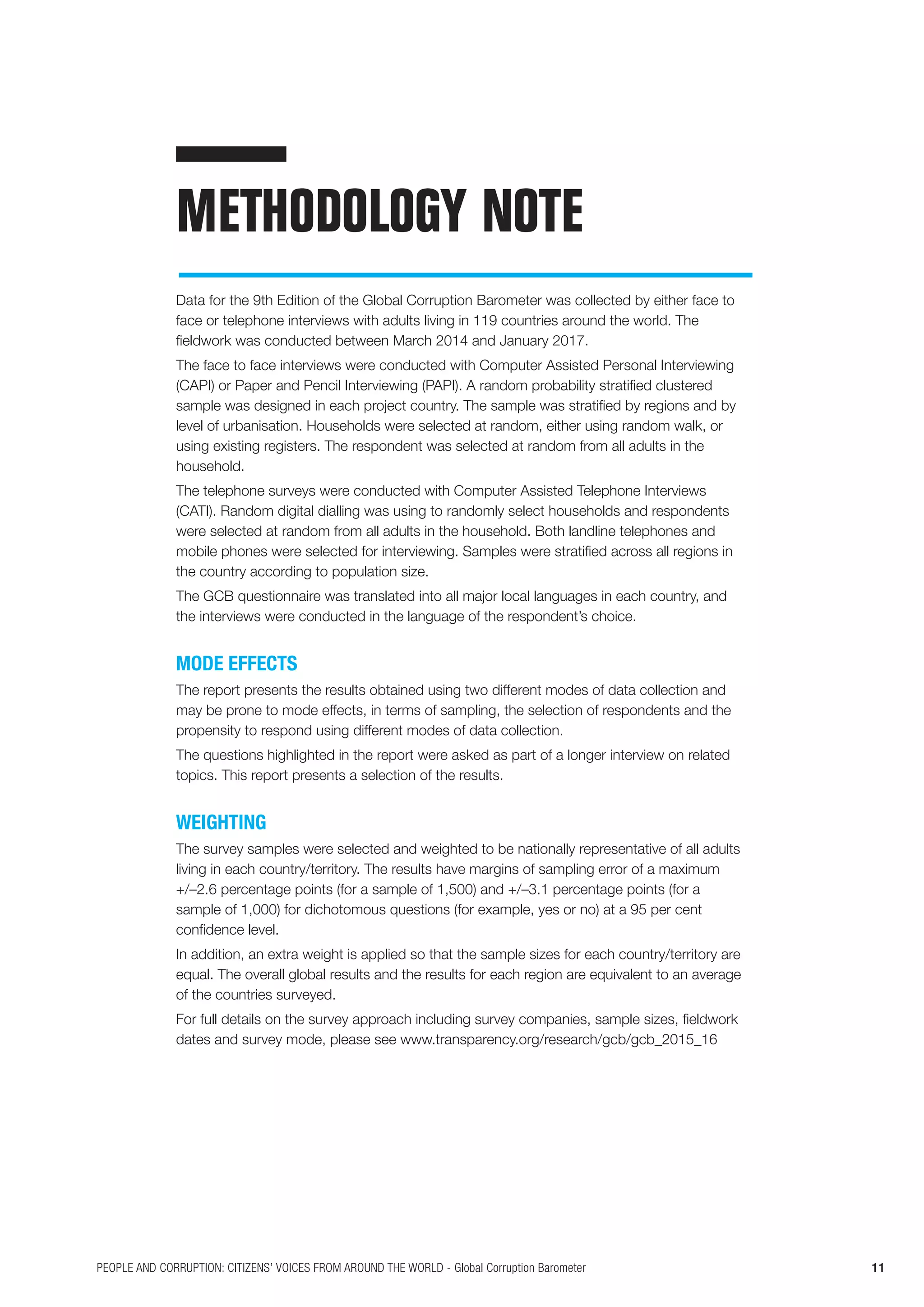 11PEOPLE AND CORRUPTION: CITIZENS’ VOICES FROM AROUND THE WORLD - Global Corruption Barometer
METHODOLOGY NOTE
Data for the 9th Edition of the Global Corruption Barometer was collected by either face to
face or telephone interviews with adults living in 119 countries around the world. The
fieldwork was conducted between March 2014 and January 2017.
The face to face interviews were conducted with Computer Assisted Personal Interviewing
(CAPI) or Paper and Pencil Interviewing (PAPI). A random probability stratified clustered
sample was designed in each project country. The sample was stratified by regions and by
level of urbanisation. Households were selected at random, either using random walk, or
using existing registers. The respondent was selected at random from all adults in the
household.
The telephone surveys were conducted with Computer Assisted Telephone Interviews
(CATI). Random digital dialling was using to randomly select households and respondents
were selected at random from all adults in the household. Both landline telephones and
mobile phones were selected for interviewing. Samples were stratified across all regions in
the country according to population size.
The GCB questionnaire was translated into all major local languages in each country, and
the interviews were conducted in the language of the respondent’s choice.
MODE EFFECTS
The report presents the results obtained using two different modes of data collection and
may be prone to mode effects, in terms of sampling, the selection of respondents and the
propensity to respond using different modes of data collection.
The questions highlighted in the report were asked as part of a longer interview on related
topics. This report presents a selection of the results.
WEIGHTING
The survey samples were selected and weighted to be nationally representative of all adults
living in each country/territory. The results have margins of sampling error of a maximum
+/–2.6 percentage points (for a sample of 1,500) and +/–3.1 percentage points (for a
sample of 1,000) for dichotomous questions (for example, yes or no) at a 95 per cent
confidence level.
In addition, an extra weight is applied so that the sample sizes for each country/territory are
equal. The overall global results and the results for each region are equivalent to an average
of the countries surveyed.
For full details on the survey approach including survey companies, sample sizes, fieldwork
dates and survey mode, please see www.transparency.org/research/gcb/gcb_2015_16
 