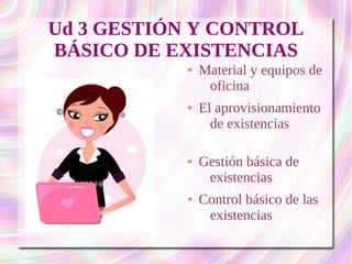 Ud 3 GESTIÓN Y CONTROL 
BÁSICO DE EXISTENCIAS 
● Material y equipos de 
oficina 
● El aprovisionamiento 
de existencias 
● Gestión básica de 
existencias 
● Control básico de las 
existencias 
 