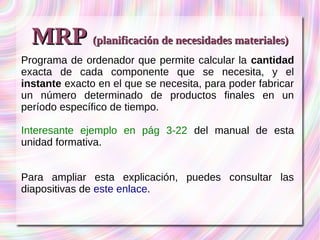MMRRPP ((ppllaanniiffiiccaacciióónn ddee nneecceessiiddaaddeess mmaatteerriiaalleess)) 
Programa de ordenador que permite calcular la cantidad 
exacta de cada componente que se necesita, y el 
instante exacto en el que se necesita, para poder fabricar 
un número determinado de productos finales en un 
período específico de tiempo. 
Interesante ejemplo en pág 3-22 del manual de esta 
unidad formativa. 
Para ampliar esta explicación, puedes consultar las 
diapositivas de este enlace. 
 